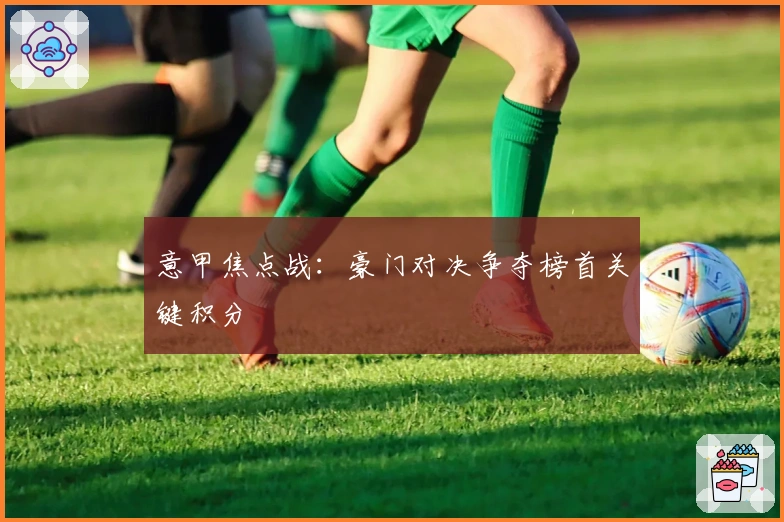 意甲焦点战:豪门对决争夺榜首关键积分