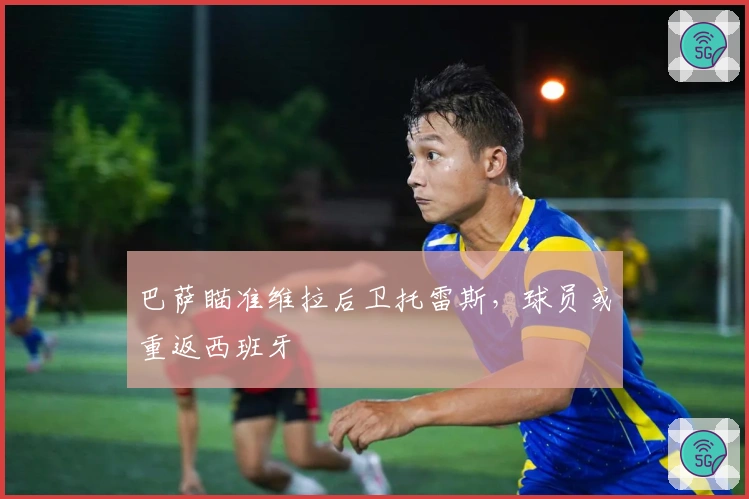 巴萨瞄准维拉后卫托雷斯，球员或重返西班牙