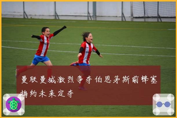 曼联曼城激烈争夺伯恩茅斯前锋塞梅约未来定夺