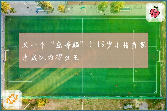 又一个“庞峥麟”！19岁小将首赛季成队内得分王