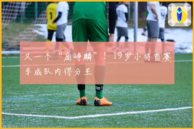 又一个“庞峥麟”！19岁小将首赛季成队内得分王