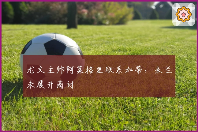 尤文主帅阿莱格里联系加蒂,米兰未展开商讨