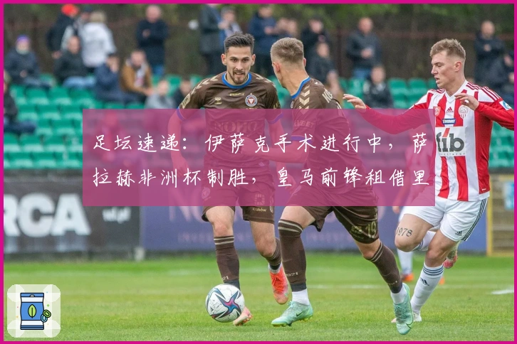 足坛速递：伊萨克手术进行中，萨拉赫非洲杯制胜，皇马前锋租借里昂