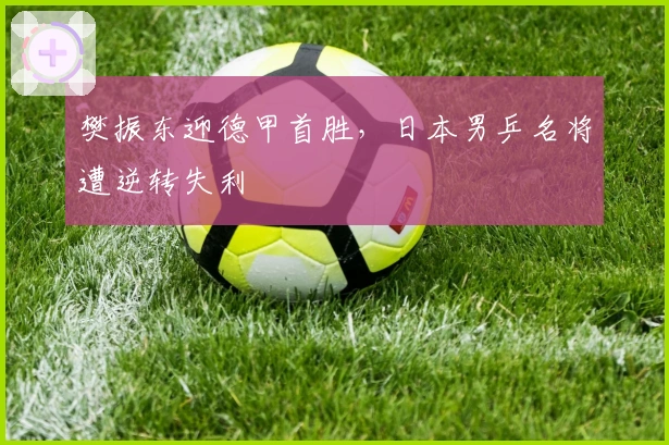 樊振东迎德甲首胜，日本男乒名将遭逆转失利